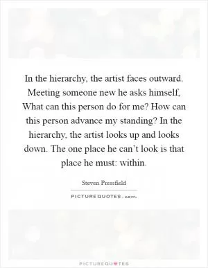 In the hierarchy, the artist faces outward. Meeting someone new he asks himself, What can this person do for me? How can this person advance my standing? In the hierarchy, the artist looks up and looks down. The one place he can’t look is that place he must: within Picture Quote #1