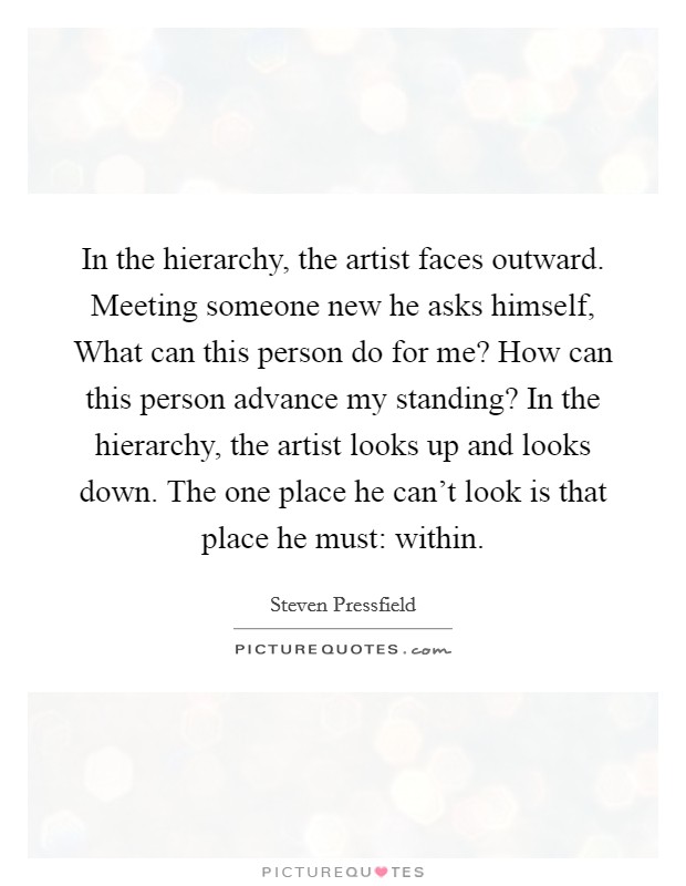 In the hierarchy, the artist faces outward. Meeting someone new he asks himself, What can this person do for me? How can this person advance my standing? In the hierarchy, the artist looks up and looks down. The one place he can't look is that place he must: within Picture Quote #1