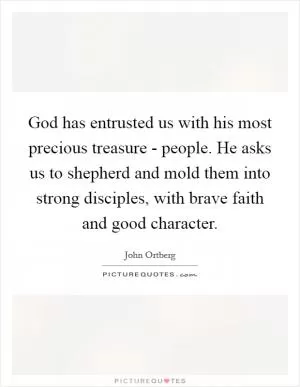 God has entrusted us with his most precious treasure - people. He asks us to shepherd and mold them into strong disciples, with brave faith and good character Picture Quote #1