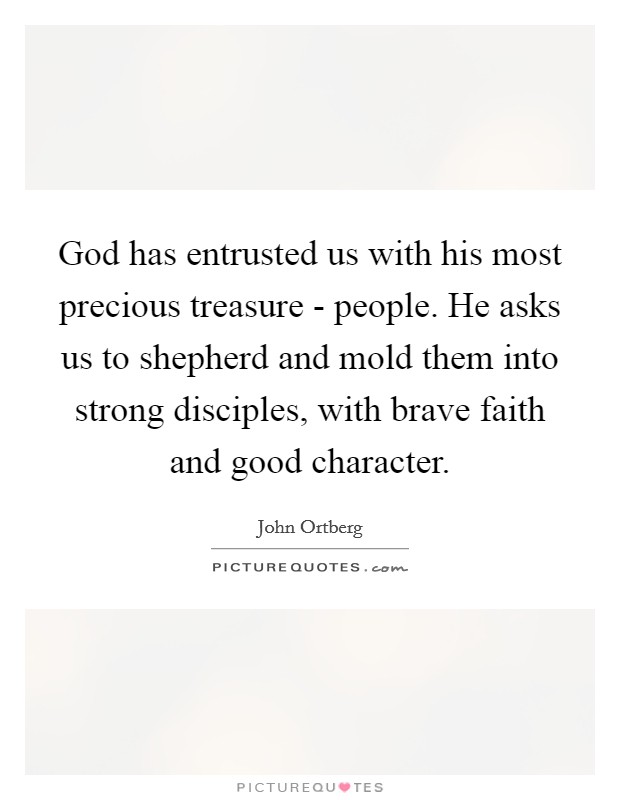 God has entrusted us with his most precious treasure - people. He asks us to shepherd and mold them into strong disciples, with brave faith and good character Picture Quote #1
