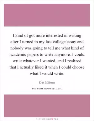 I kind of got more interested in writing after I turned in my last college essay and nobody was going to tell me what kind of academic papers to write anymore. I could write whatever I wanted, and I realized that I actually liked it when I could choose what I would write Picture Quote #1
