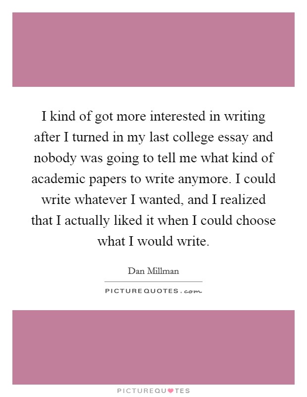 I kind of got more interested in writing after I turned in my last college essay and nobody was going to tell me what kind of academic papers to write anymore. I could write whatever I wanted, and I realized that I actually liked it when I could choose what I would write Picture Quote #1