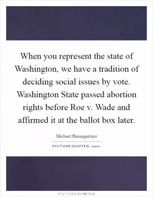 When you represent the state of Washington, we have a tradition of deciding social issues by vote. Washington State passed abortion rights before Roe v. Wade and affirmed it at the ballot box later Picture Quote #1