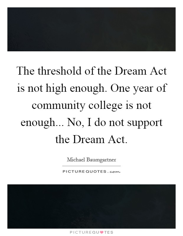 The threshold of the Dream Act is not high enough. One year of community college is not enough... No, I do not support the Dream Act Picture Quote #1
