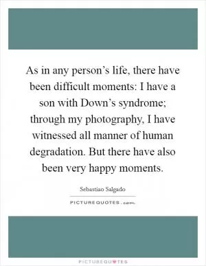 As in any person’s life, there have been difficult moments: I have a son with Down’s syndrome; through my photography, I have witnessed all manner of human degradation. But there have also been very happy moments Picture Quote #1