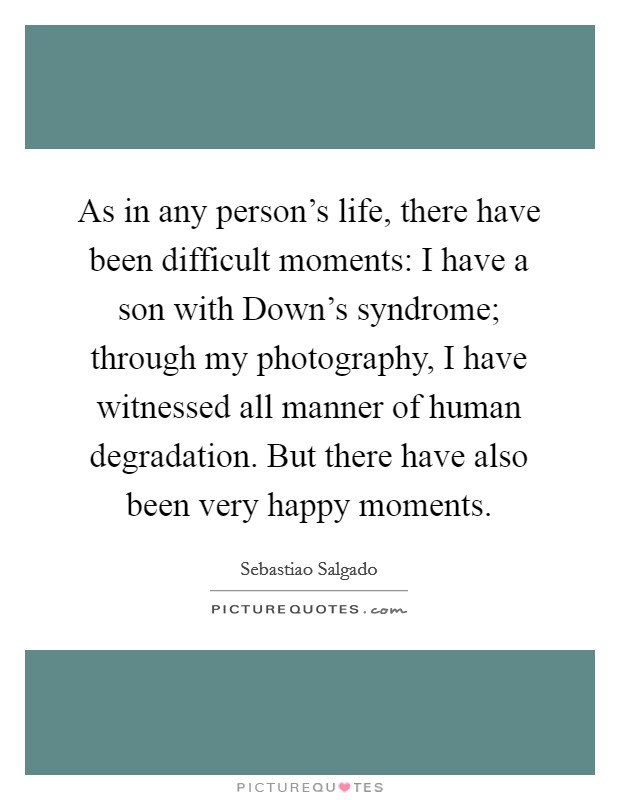 As in any person's life, there have been difficult moments: I have a son with Down's syndrome; through my photography, I have witnessed all manner of human degradation. But there have also been very happy moments Picture Quote #1