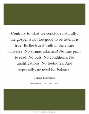 Contrary to what we conclude naturally, the gospel is not too good to be true. It is true! Its the truest truth in the entire universe. No strings attached! No fine print to read. No buts. No conditions. No qualifications. No footnotes. And especially, no need for balance Picture Quote #1