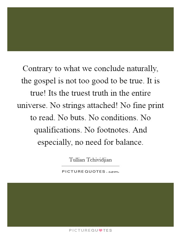 Contrary to what we conclude naturally, the gospel is not too good to be true. It is true! Its the truest truth in the entire universe. No strings attached! No fine print to read. No buts. No conditions. No qualifications. No footnotes. And especially, no need for balance Picture Quote #1