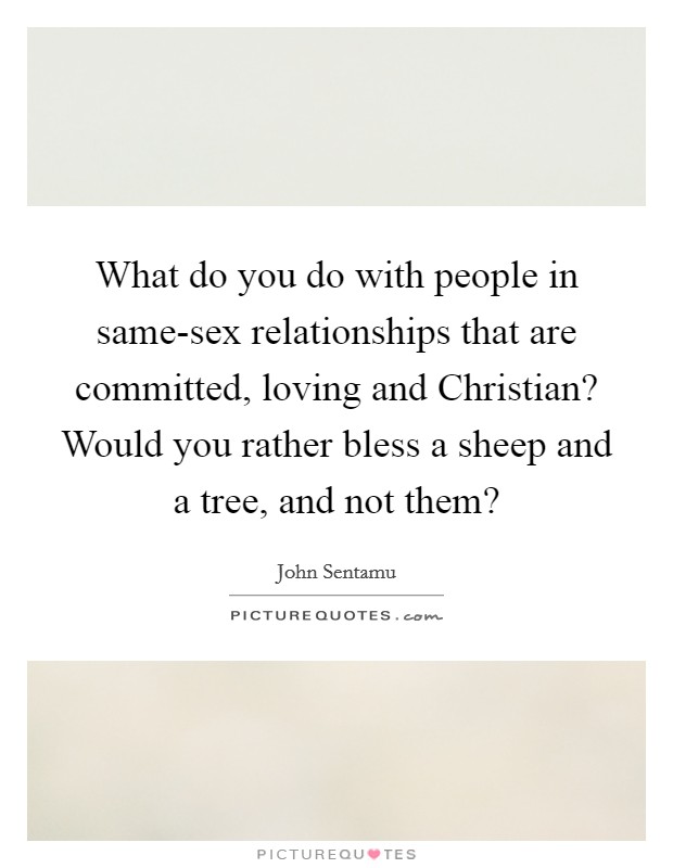 What do you do with people in same-sex relationships that are committed, loving and Christian? Would you rather bless a sheep and a tree, and not them? Picture Quote #1