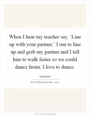 When I hear my teacher say, ‘Line up with your partner,’ I run to line up and grab my partner and I tell him to walk faster so we could dance faster. I love to dance Picture Quote #1