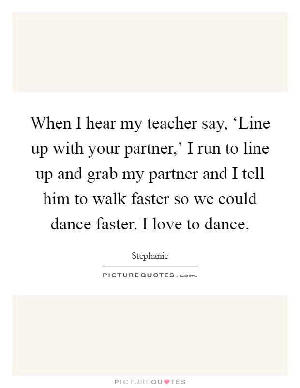 When I hear my teacher say, ‘Line up with your partner,' I run to line up and grab my partner and I tell him to walk faster so we could dance faster. I love to dance Picture Quote #1