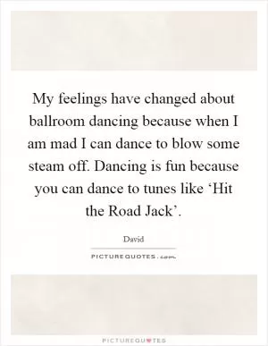 My feelings have changed about ballroom dancing because when I am mad I can dance to blow some steam off. Dancing is fun because you can dance to tunes like ‘Hit the Road Jack’ Picture Quote #1