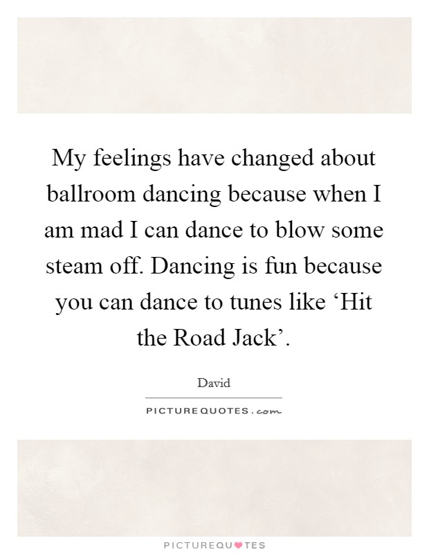 My feelings have changed about ballroom dancing because when I am mad I can dance to blow some steam off. Dancing is fun because you can dance to tunes like ‘Hit the Road Jack' Picture Quote #1