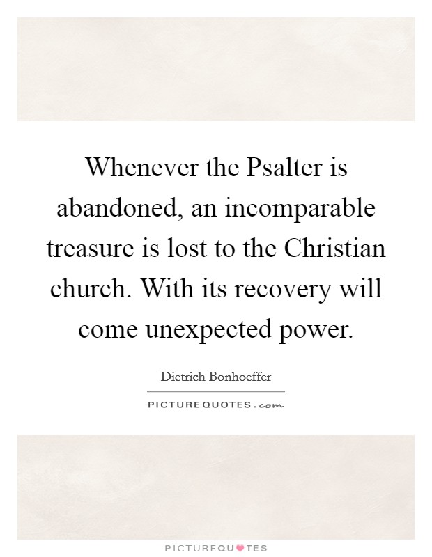 Whenever the Psalter is abandoned, an incomparable treasure is lost to the Christian church. With its recovery will come unexpected power Picture Quote #1