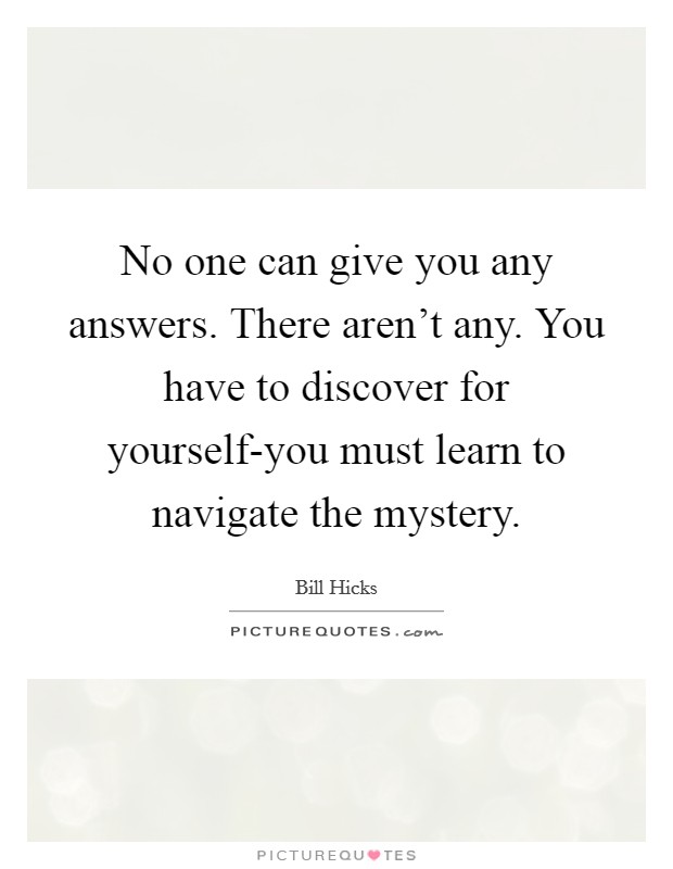 No one can give you any answers. There aren't any. You have to discover for yourself-you must learn to navigate the mystery Picture Quote #1