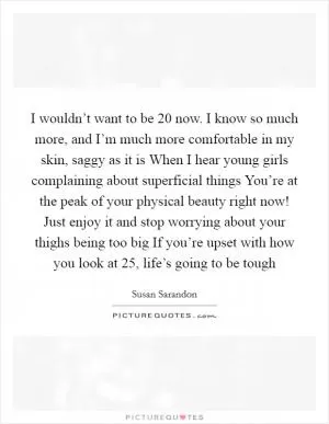 I wouldn’t want to be 20 now. I know so much more, and I’m much more comfortable in my skin, saggy as it is When I hear young girls complaining about superficial things You’re at the peak of your physical beauty right now! Just enjoy it and stop worrying about your thighs being too big If you’re upset with how you look at 25, life’s going to be tough Picture Quote #1