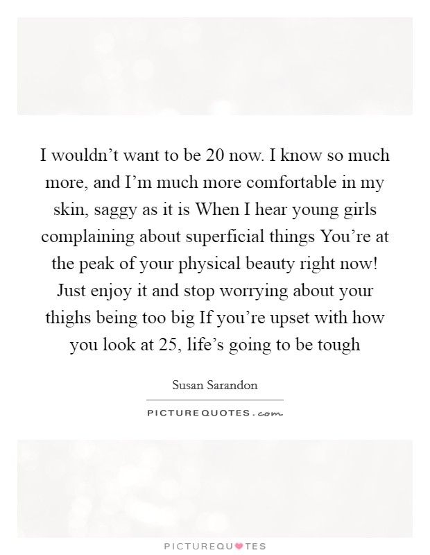 I wouldn't want to be 20 now. I know so much more, and I'm much more comfortable in my skin, saggy as it is When I hear young girls complaining about superficial things You're at the peak of your physical beauty right now! Just enjoy it and stop worrying about your thighs being too big If you're upset with how you look at 25, life's going to be tough Picture Quote #1