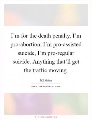 I’m for the death penalty, I’m pro-abortion, I’m pro-assisted suicide, I’m pro-regular suicide. Anything that’ll get the traffic moving Picture Quote #1