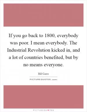 If you go back to 1800, everybody was poor. I mean everybody. The Industrial Revolution kicked in, and a lot of countries benefited, but by no means everyone Picture Quote #1