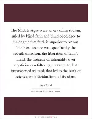 The Middle Ages were an era of mysticism, ruled by blind faith and blind obedience to the dogma that faith is superior to reason. The Renaissance was specifically the rebirth of reason, the liberation of man’s mind, the triumph of rationality over mysticism - a faltering, incomplete, but impassioned triumph that led to the birth of science, of individualism, of freedom Picture Quote #1