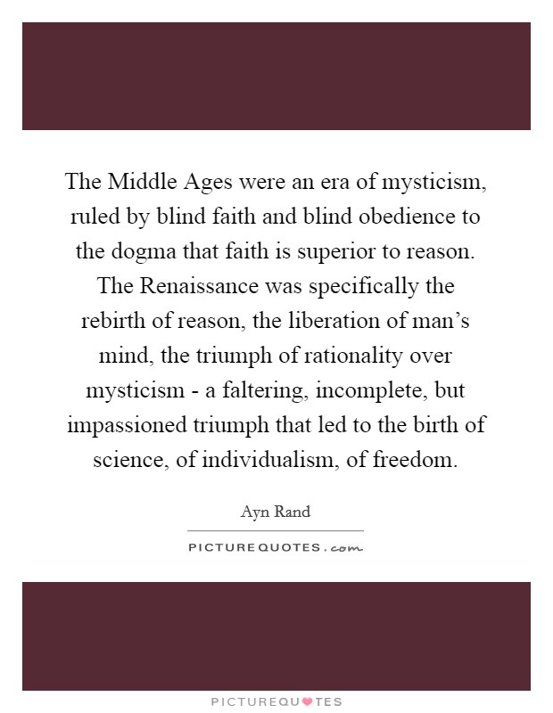 The Middle Ages were an era of mysticism, ruled by blind faith and blind obedience to the dogma that faith is superior to reason. The Renaissance was specifically the rebirth of reason, the liberation of man's mind, the triumph of rationality over mysticism - a faltering, incomplete, but impassioned triumph that led to the birth of science, of individualism, of freedom Picture Quote #1