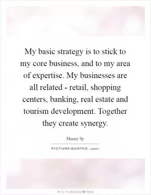 My basic strategy is to stick to my core business, and to my area of expertise. My businesses are all related - retail, shopping centers, banking, real estate and tourism development. Together they create synergy Picture Quote #1
