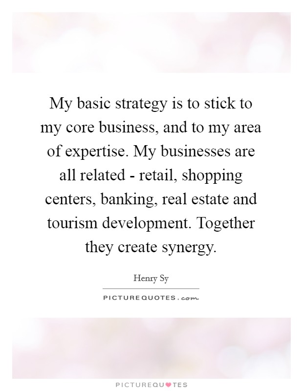 My basic strategy is to stick to my core business, and to my area of expertise. My businesses are all related - retail, shopping centers, banking, real estate and tourism development. Together they create synergy Picture Quote #1