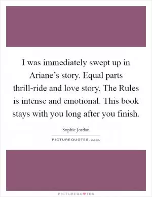 I was immediately swept up in Ariane’s story. Equal parts thrill-ride and love story, The Rules is intense and emotional. This book stays with you long after you finish Picture Quote #1