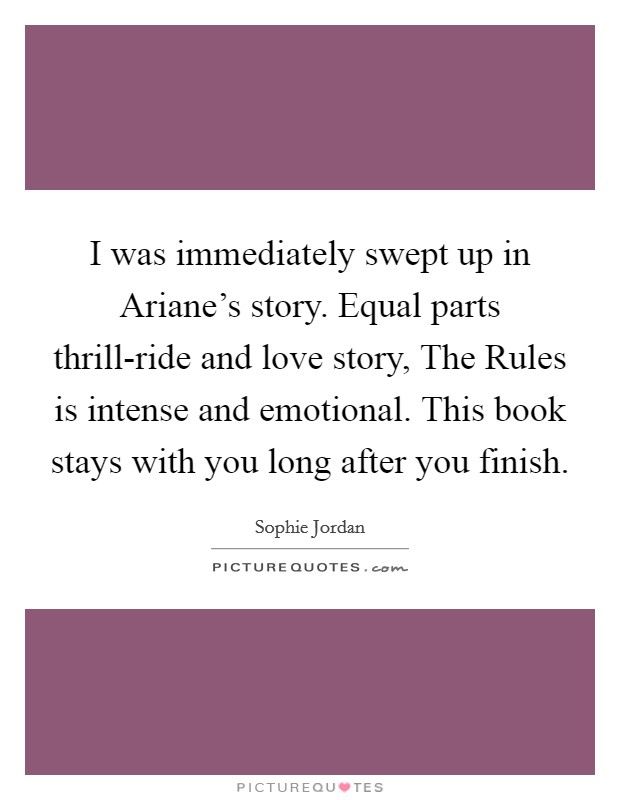 I was immediately swept up in Ariane's story. Equal parts thrill-ride and love story, The Rules is intense and emotional. This book stays with you long after you finish Picture Quote #1