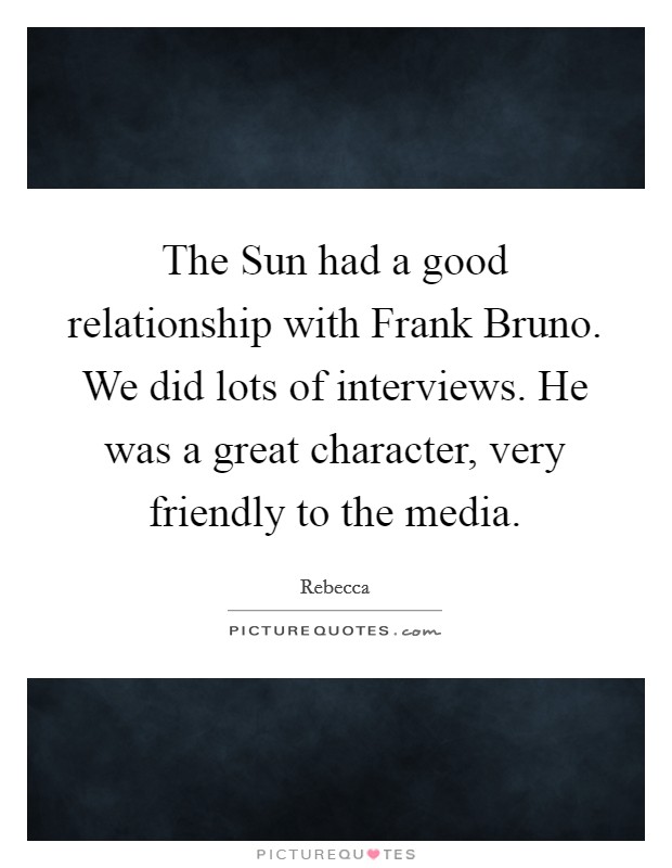 The Sun had a good relationship with Frank Bruno. We did lots of interviews. He was a great character, very friendly to the media Picture Quote #1