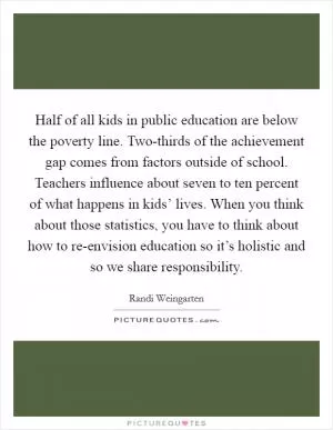 Half of all kids in public education are below the poverty line. Two-thirds of the achievement gap comes from factors outside of school. Teachers influence about seven to ten percent of what happens in kids’ lives. When you think about those statistics, you have to think about how to re-envision education so it’s holistic and so we share responsibility Picture Quote #1