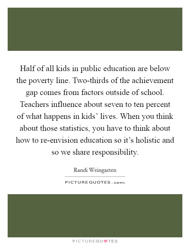 Half of all kids in public education are below the poverty line. Two-thirds of the achievement gap comes from factors outside of school. Teachers influence about seven to ten percent of what happens in kids' lives. When you think about those statistics, you have to think about how to re-envision education so it's holistic and so we share responsibility Picture Quote #1