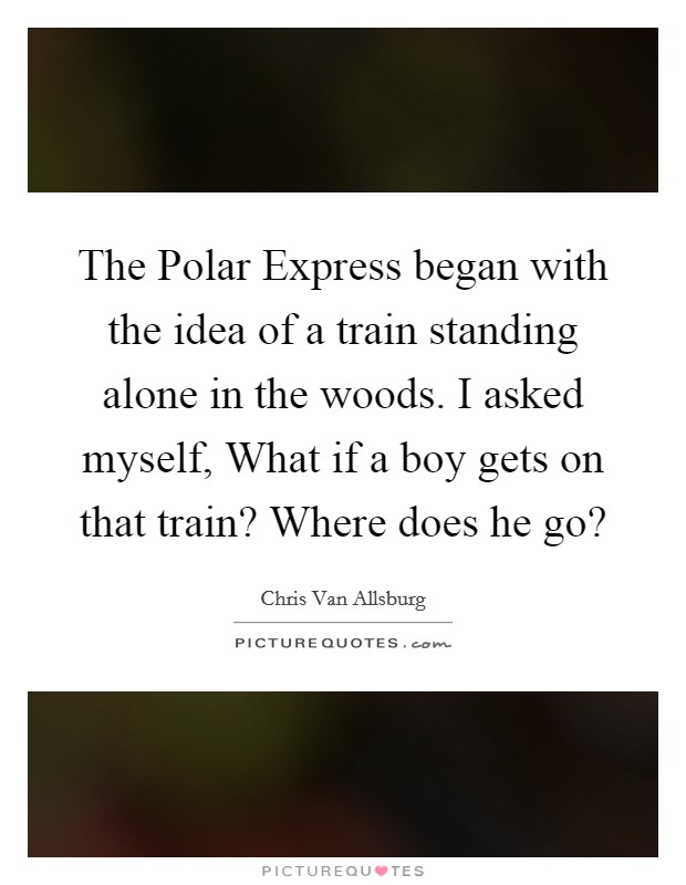 The Polar Express began with the idea of a train standing alone in the woods. I asked myself, What if a boy gets on that train? Where does he go? Picture Quote #1