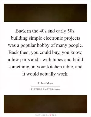 Back in the 40s and early 50s, building simple electronic projects was a popular hobby of many people. Back then, you could buy, you know, a few parts and - with tubes and build something on your kitchen table, and it would actually work Picture Quote #1