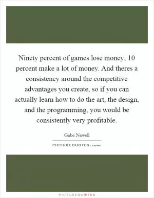 Ninety percent of games lose money; 10 percent make a lot of money. And theres a consistency around the competitive advantages you create, so if you can actually learn how to do the art, the design, and the programming, you would be consistently very profitable Picture Quote #1