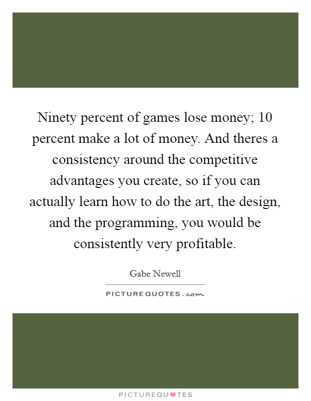 Ninety percent of games lose money; 10 percent make a lot of money. And theres a consistency around the competitive advantages you create, so if you can actually learn how to do the art, the design, and the programming, you would be consistently very profitable Picture Quote #1