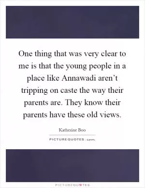 One thing that was very clear to me is that the young people in a place like Annawadi aren’t tripping on caste the way their parents are. They know their parents have these old views Picture Quote #1