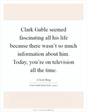 Clark Gable seemed fascinating all his life because there wasn’t so much information about him. Today, you’re on television all the time Picture Quote #1