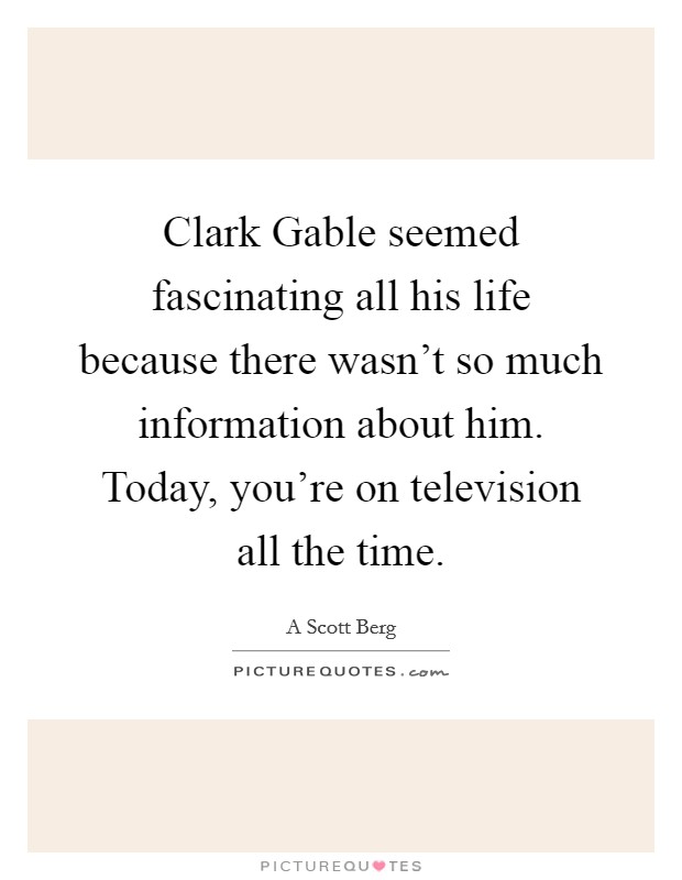 Clark Gable seemed fascinating all his life because there wasn't so much information about him. Today, you're on television all the time Picture Quote #1