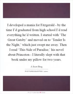 I developed a mania for Fitzgerald - by the time I’d graduated from high school I’d read everything he’d written. I started with ‘The Great Gatsby’ and moved on to ‘Tender Is the Night,’ which just swept me away. Then I read ‘This Side of Paradise,’ his novel about Princeton - I literally slept with that book under my pillow for two years Picture Quote #1