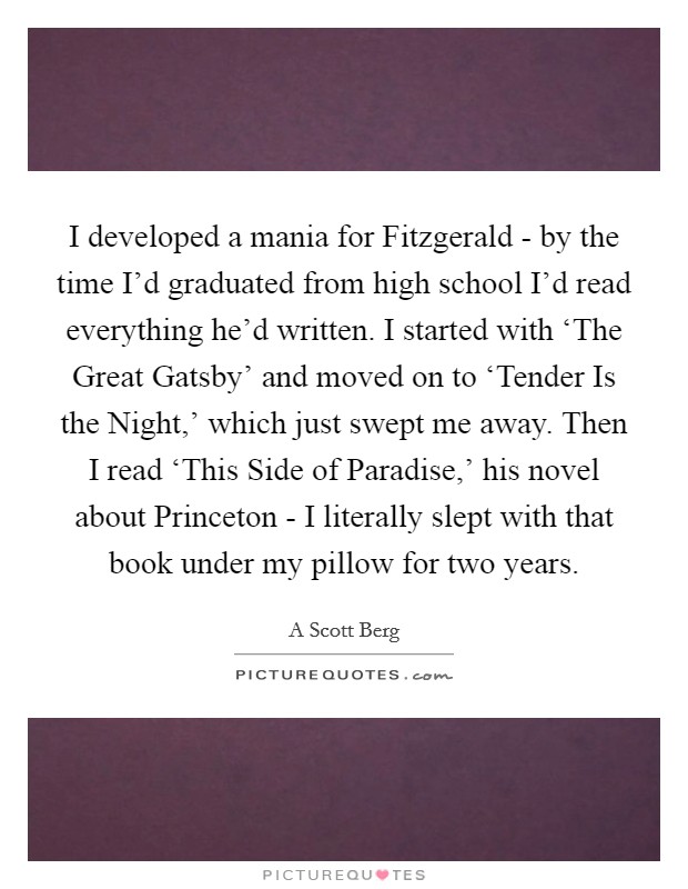 I developed a mania for Fitzgerald - by the time I'd graduated from high school I'd read everything he'd written. I started with ‘The Great Gatsby' and moved on to ‘Tender Is the Night,' which just swept me away. Then I read ‘This Side of Paradise,' his novel about Princeton - I literally slept with that book under my pillow for two years Picture Quote #1