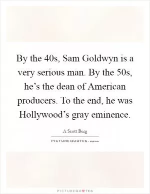 By the  40s, Sam Goldwyn is a very serious man. By the  50s, he’s the dean of American producers. To the end, he was Hollywood’s gray eminence Picture Quote #1