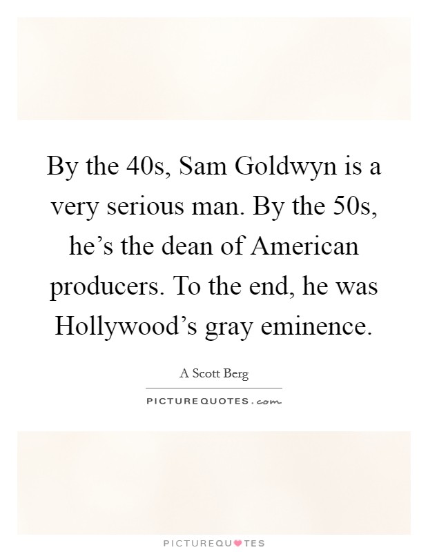 By the  40s, Sam Goldwyn is a very serious man. By the  50s, he's the dean of American producers. To the end, he was Hollywood's gray eminence Picture Quote #1