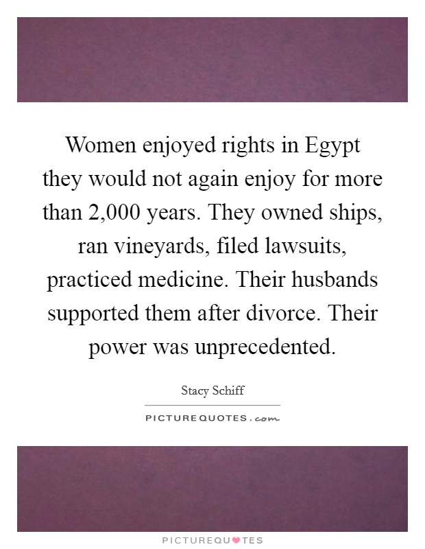 Women enjoyed rights in Egypt they would not again enjoy for more than 2,000 years. They owned ships, ran vineyards, filed lawsuits, practiced medicine. Their husbands supported them after divorce. Their power was unprecedented Picture Quote #1