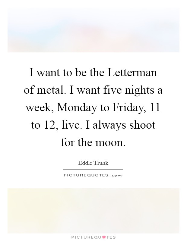 I want to be the Letterman of metal. I want five nights a week, Monday to Friday, 11 to 12, live. I always shoot for the moon Picture Quote #1