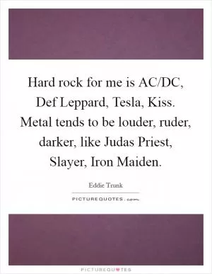 Hard rock for me is AC/DC, Def Leppard, Tesla, Kiss. Metal tends to be louder, ruder, darker, like Judas Priest, Slayer, Iron Maiden Picture Quote #1