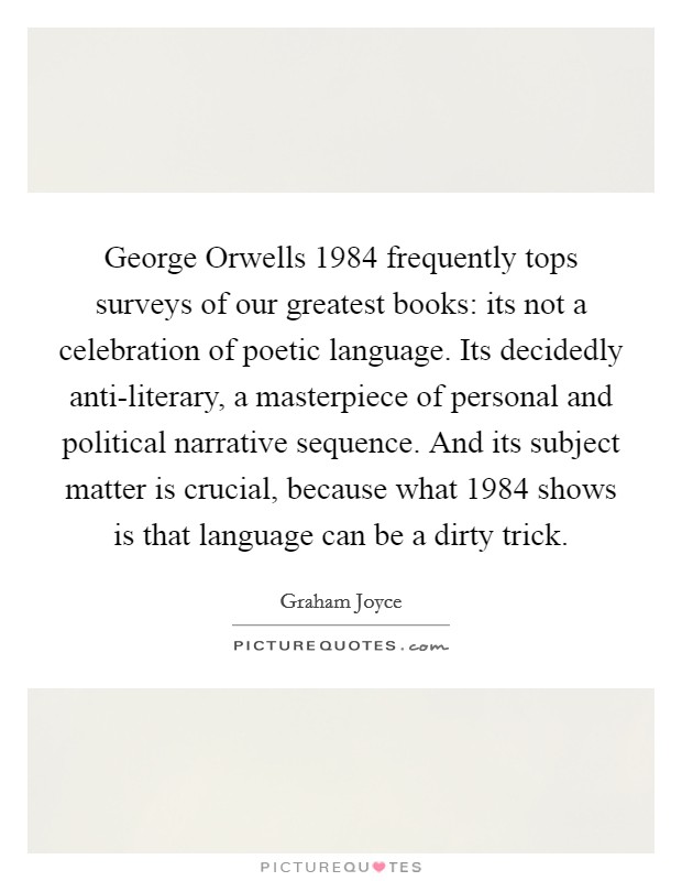 George Orwells 1984 frequently tops surveys of our greatest books: its not a celebration of poetic language. Its decidedly anti-literary, a masterpiece of personal and political narrative sequence. And its subject matter is crucial, because what 1984 shows is that language can be a dirty trick Picture Quote #1