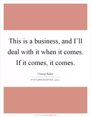 This is a business, and I’ll deal with it when it comes. If it comes, it comes Picture Quote #1