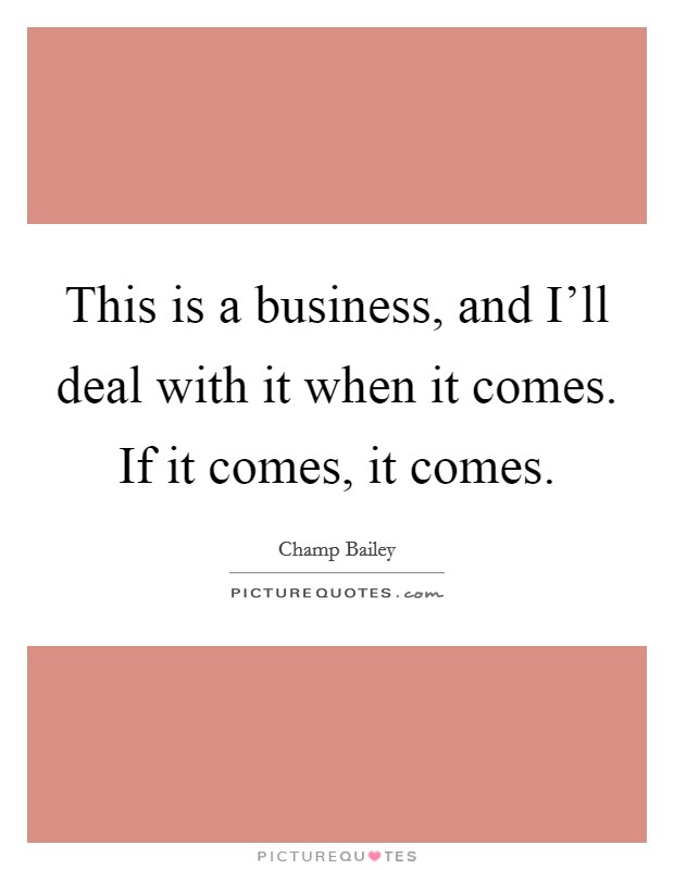 This is a business, and I'll deal with it when it comes. If it comes, it comes Picture Quote #1