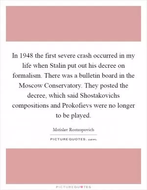 In 1948 the first severe crash occurred in my life when Stalin put out his decree on formalism. There was a bulletin board in the Moscow Conservatory. They posted the decree, which said Shostakovichs compositions and Prokofievs were no longer to be played Picture Quote #1